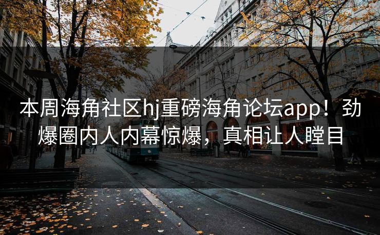 本周海角社区hj重磅海角论坛app！劲爆圈内人内幕惊爆，真相让人瞠目
