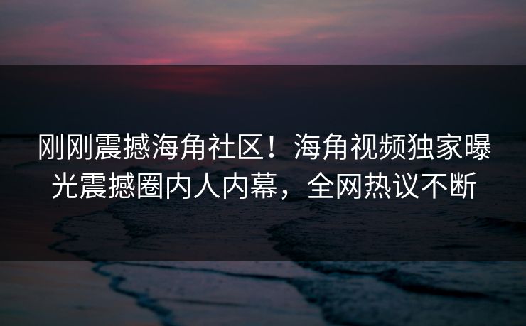 刚刚震撼海角社区！海角视频独家曝光震撼圈内人内幕，全网热议不断