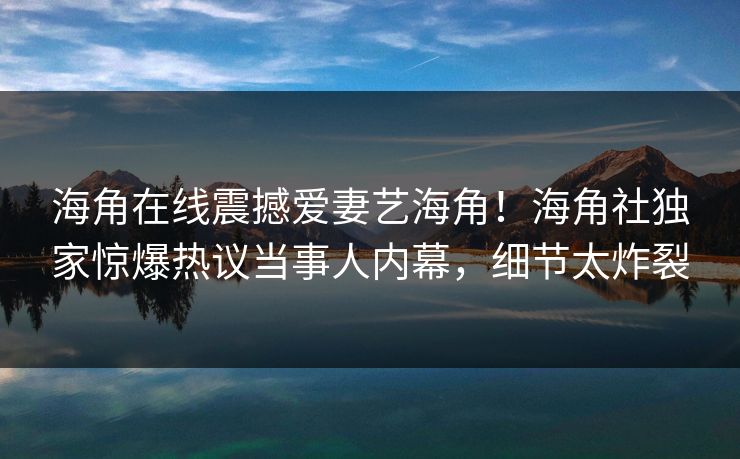 海角在线震撼爱妻艺海角！海角社独家惊爆热议当事人内幕，细节太炸裂