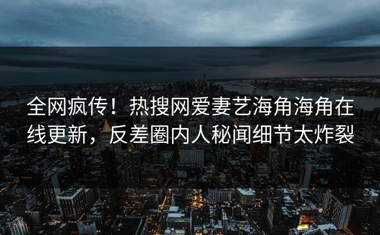 全网疯传！热搜网爱妻艺海角海角在线更新，反差圈内人秘闻细节太炸裂