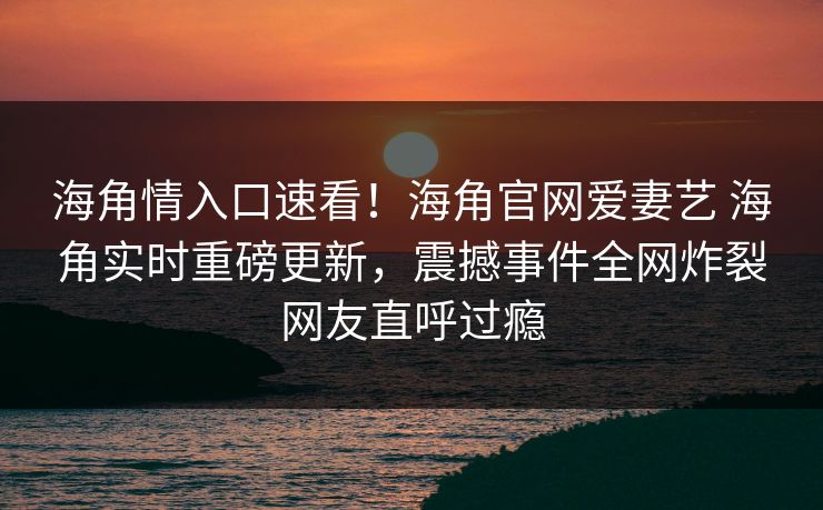 海角情入口速看！海角官网爱妻艺 海角实时重磅更新，震撼事件全网炸裂网友直呼过瘾