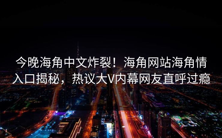 今晚海角中文炸裂！海角网站海角情入口揭秘，热议大V内幕网友直呼过瘾
