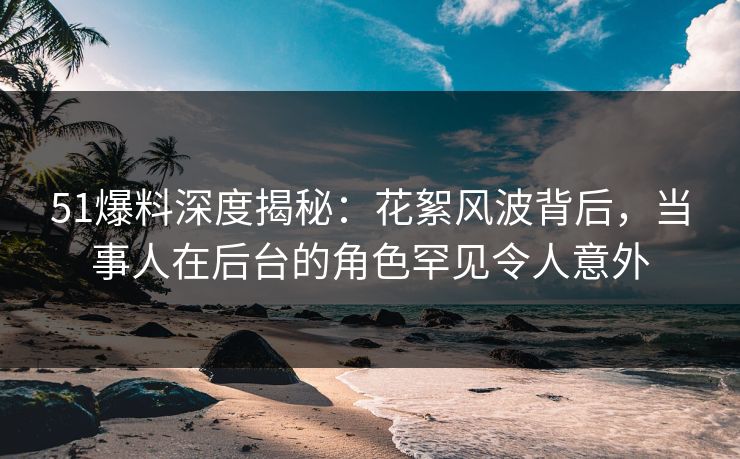 51爆料深度揭秘：花絮风波背后，当事人在后台的角色罕见令人意外