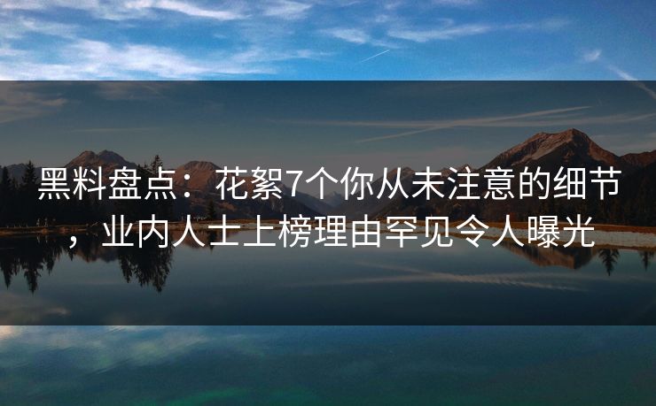 黑料盘点：花絮7个你从未注意的细节，业内人士上榜理由罕见令人曝光