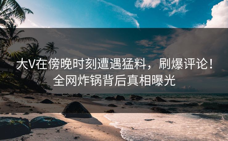 大V在傍晚时刻遭遇猛料，刷爆评论！全网炸锅背后真相曝光
