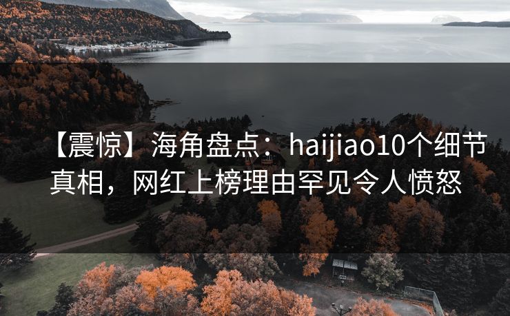 【震惊】海角盘点：haijiao10个细节真相，网红上榜理由罕见令人愤怒