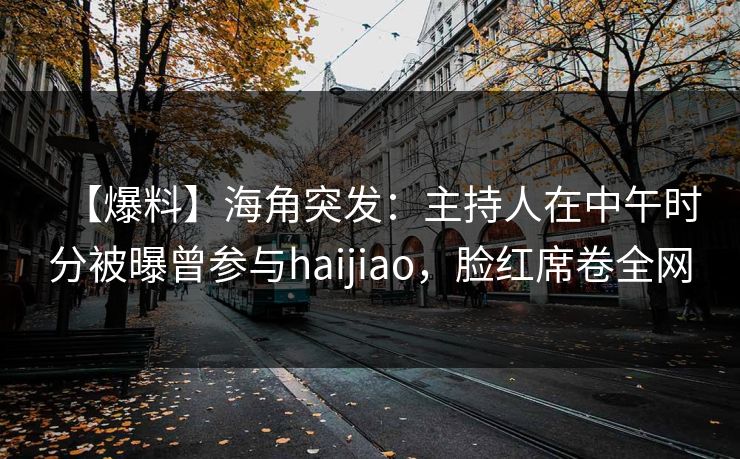 【爆料】海角突发：主持人在中午时分被曝曾参与haijiao，脸红席卷全网