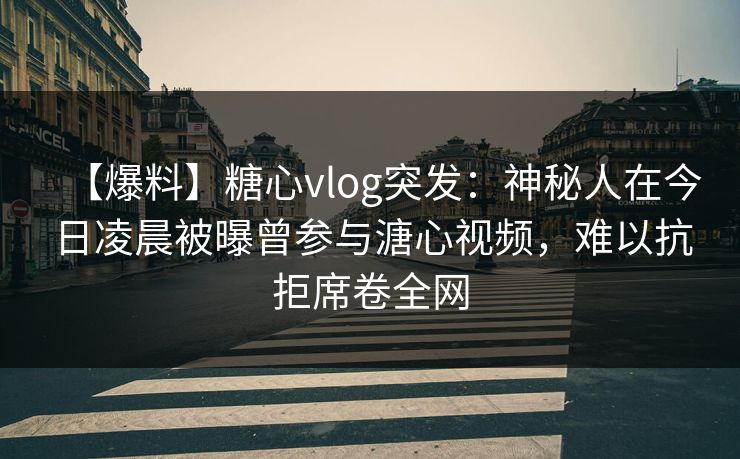 【爆料】糖心vlog突发：神秘人在今日凌晨被曝曾参与溏心视频，难以抗拒席卷全网