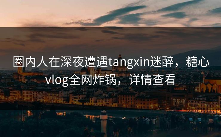 圈内人在深夜遭遇tangxin迷醉，糖心vlog全网炸锅，详情查看