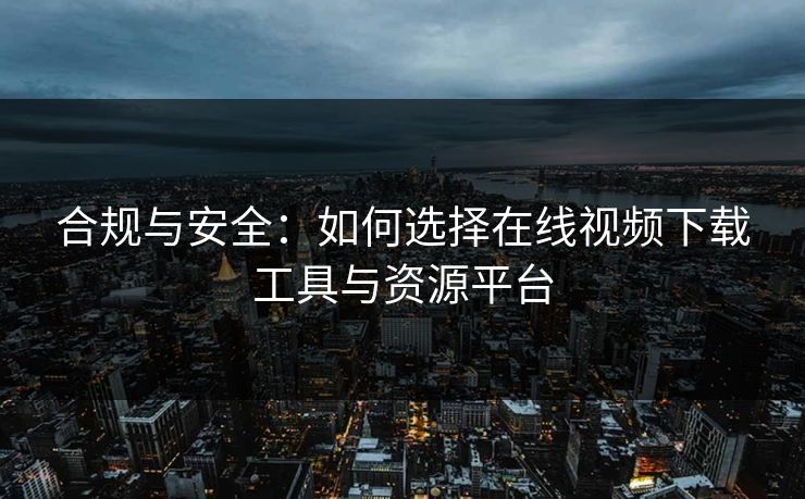 合规与安全：如何选择在线视频下载工具与资源平台