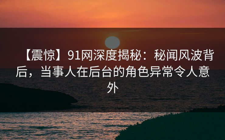 【震惊】91网深度揭秘：秘闻风波背后，当事人在后台的角色异常令人意外