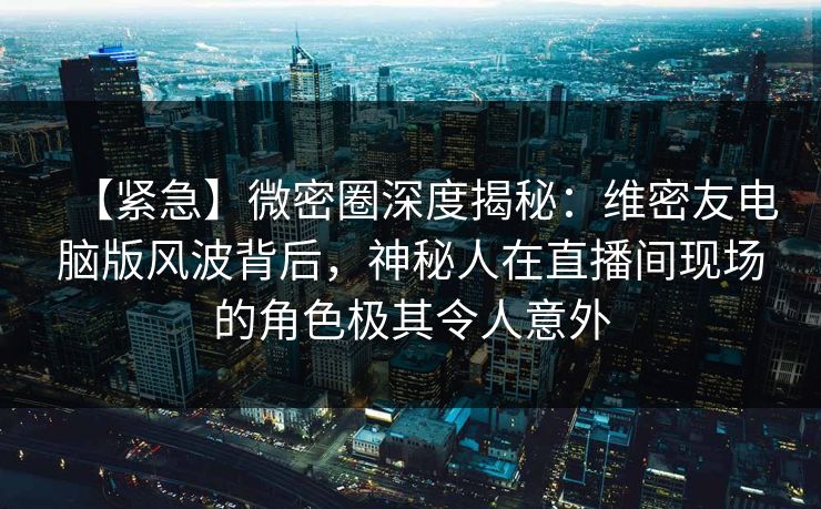 【紧急】微密圈深度揭秘：维密友电脑版风波背后，神秘人在直播间现场的角色极其令人意外