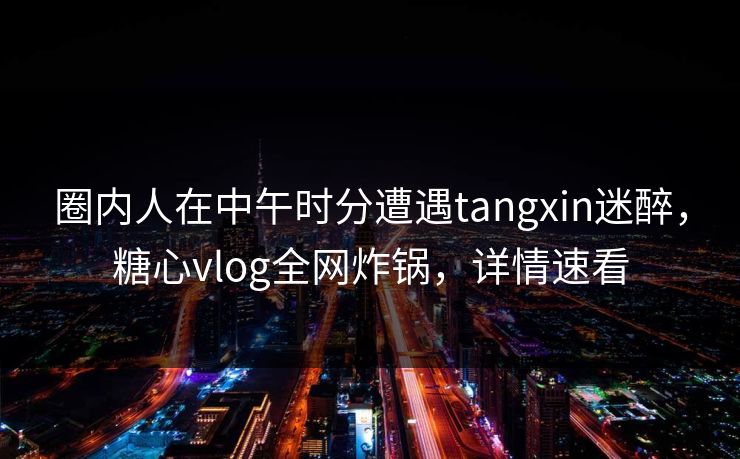 圈内人在中午时分遭遇tangxin迷醉，糖心vlog全网炸锅，详情速看