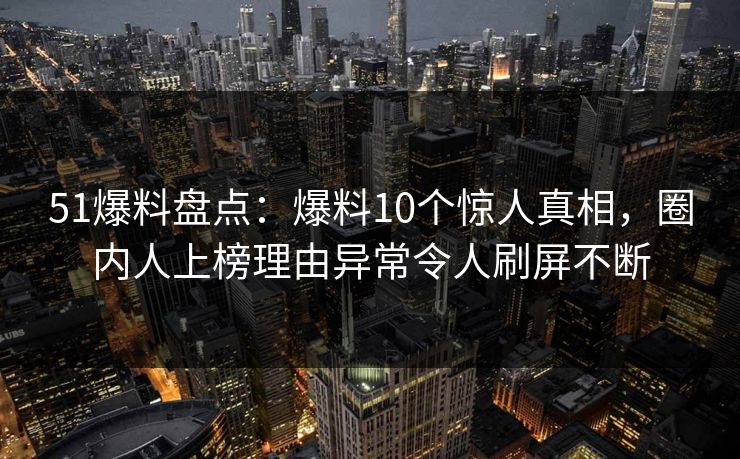51爆料盘点：爆料10个惊人真相，圈内人上榜理由异常令人刷屏不断