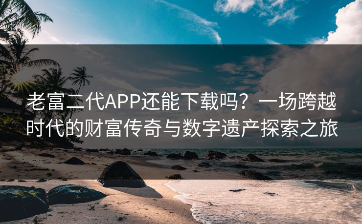 老富二代APP还能下载吗？一场跨越时代的财富传奇与数字遗产探索之旅