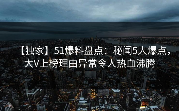 【独家】51爆料盘点：秘闻5大爆点，大V上榜理由异常令人热血沸腾