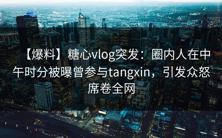 【爆料】糖心vlog突发：圈内人在中午时分被曝曾参与tangxin，引发众怒席卷全网