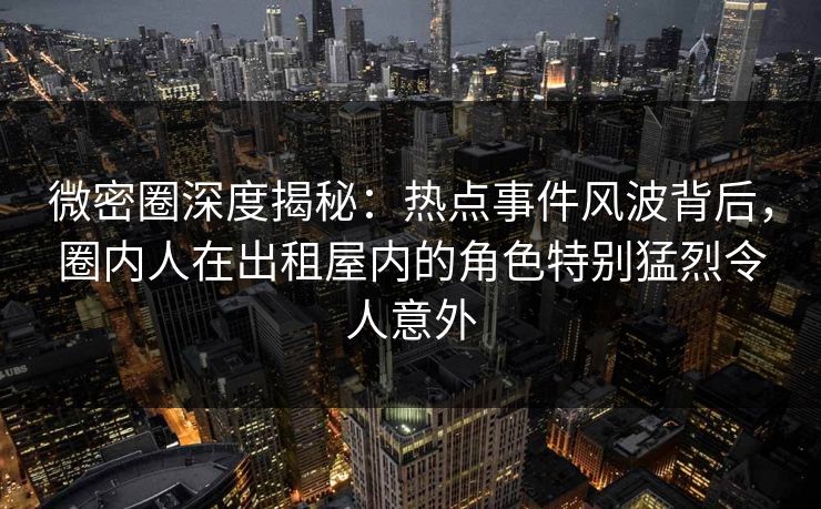 微密圈深度揭秘：热点事件风波背后，圈内人在出租屋内的角色特别猛烈令人意外