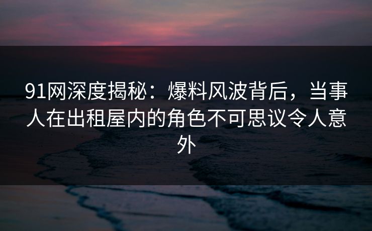 91网深度揭秘：爆料风波背后，当事人在出租屋内的角色不可思议令人意外