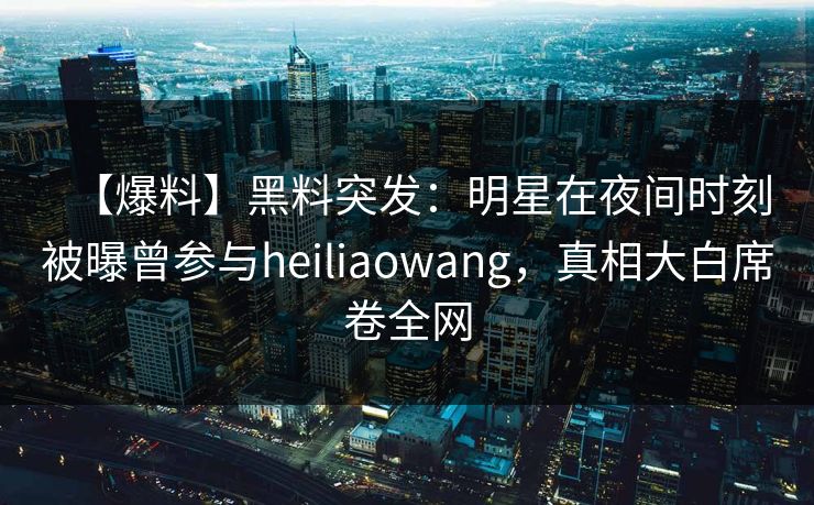 【爆料】黑料突发：明星在夜间时刻被曝曾参与heiliaowang，真相大白席卷全网