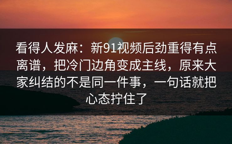 看得人发麻：新91视频后劲重得有点离谱，把冷门边角变成主线，原来大家纠结的不是同一件事，一句话就把心态拧住了