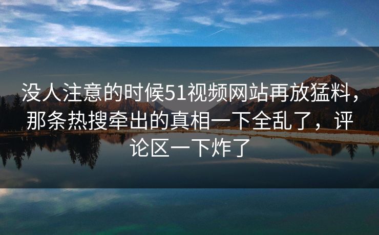 没人注意的时候51视频网站再放猛料，那条热搜牵出的真相一下全乱了，评论区一下炸了