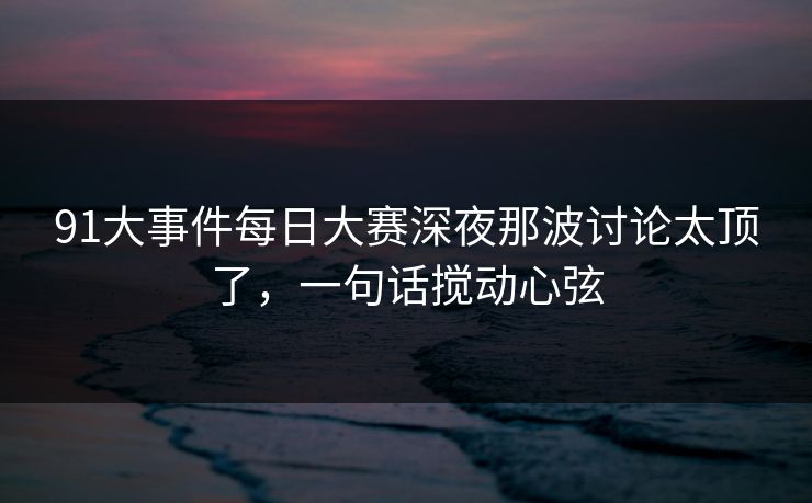 91大事件每日大赛深夜那波讨论太顶了，一句话搅动心弦