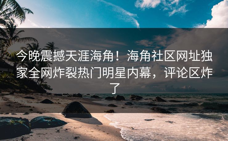 今晚震撼天涯海角！海角社区网址独家全网炸裂热门明星内幕，评论区炸了