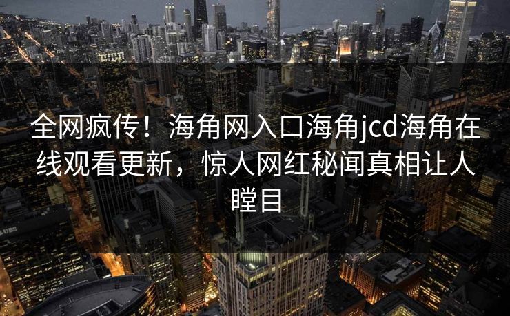 全网疯传！海角网入口海角jcd海角在线观看更新，惊人网红秘闻真相让人瞠目