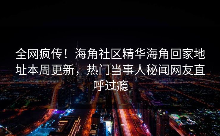 全网疯传！海角社区精华海角回家地址本周更新，热门当事人秘闻网友直呼过瘾