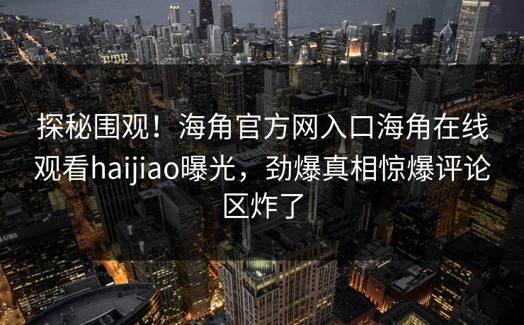 探秘围观！海角官方网入口海角在线观看haijiao曝光，劲爆真相惊爆评论区炸了