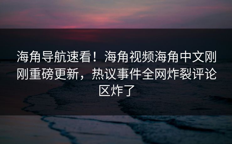 海角导航速看！海角视频海角中文刚刚重磅更新，热议事件全网炸裂评论区炸了