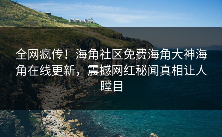 全网疯传！海角社区免费海角大神海角在线更新，震撼网红秘闻真相让人瞠目