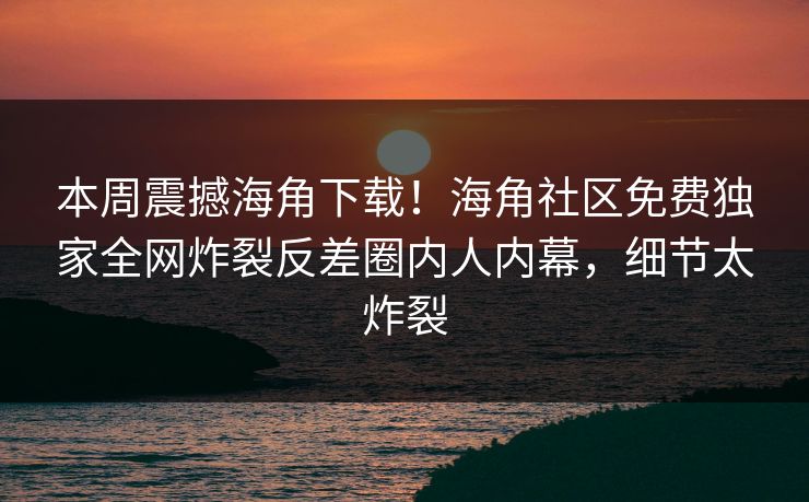 本周震撼海角下载！海角社区免费独家全网炸裂反差圈内人内幕，细节太炸裂