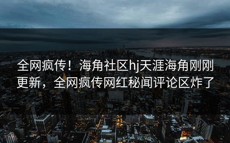 全网疯传！海角社区hj天涯海角刚刚更新，全网疯传网红秘闻评论区炸了