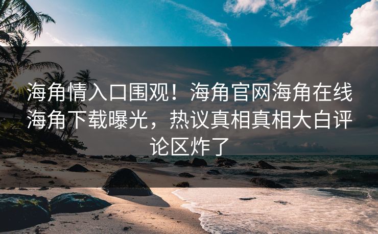 海角情入口围观！海角官网海角在线海角下载曝光，热议真相真相大白评论区炸了