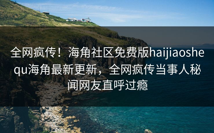 全网疯传！海角社区免费版haijiaoshequ海角最新更新，全网疯传当事人秘闻网友直呼过瘾