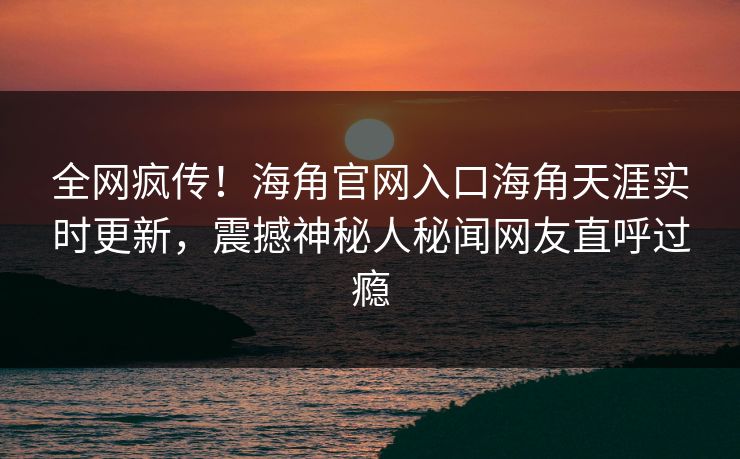 全网疯传！海角官网入口海角天涯实时更新，震撼神秘人秘闻网友直呼过瘾