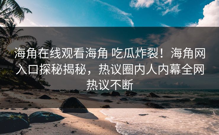 海角在线观看海角 吃瓜炸裂！海角网入口探秘揭秘，热议圈内人内幕全网热议不断