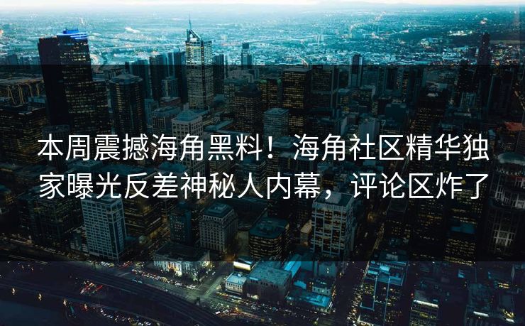 本周震撼海角黑料！海角社区精华独家曝光反差神秘人内幕，评论区炸了