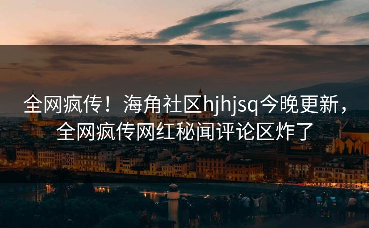 全网疯传！海角社区hjhjsq今晚更新，全网疯传网红秘闻评论区炸了