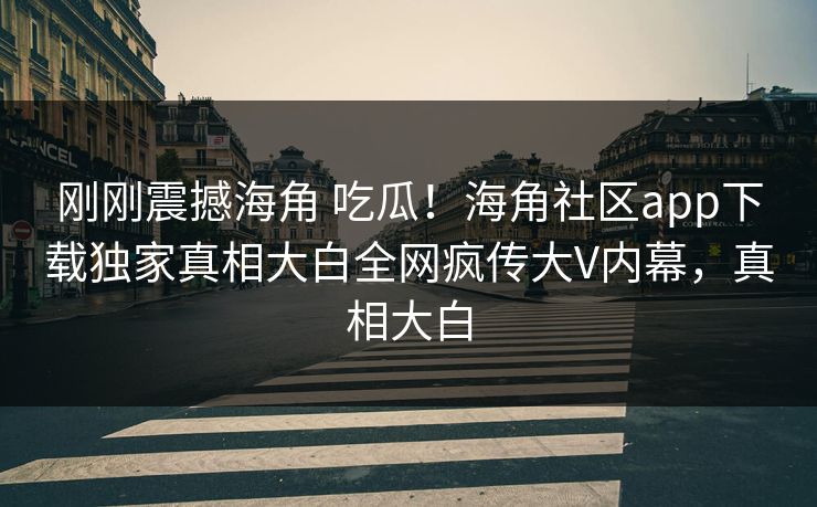 刚刚震撼海角 吃瓜！海角社区app下载独家真相大白全网疯传大V内幕，真相大白