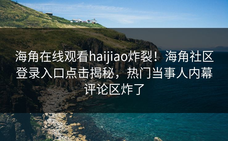 海角在线观看haijiao炸裂！海角社区登录入口点击揭秘，热门当事人内幕评论区炸了