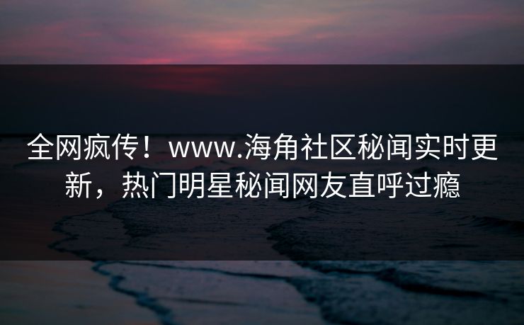 全网疯传！www.海角社区秘闻实时更新，热门明星秘闻网友直呼过瘾