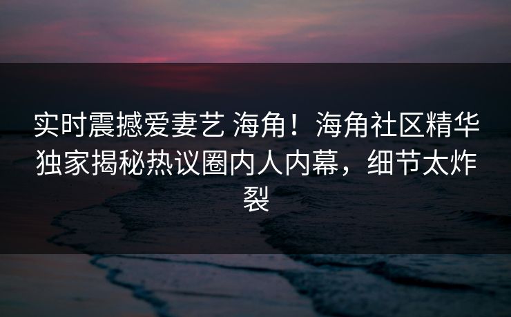 实时震撼爱妻艺 海角！海角社区精华独家揭秘热议圈内人内幕，细节太炸裂