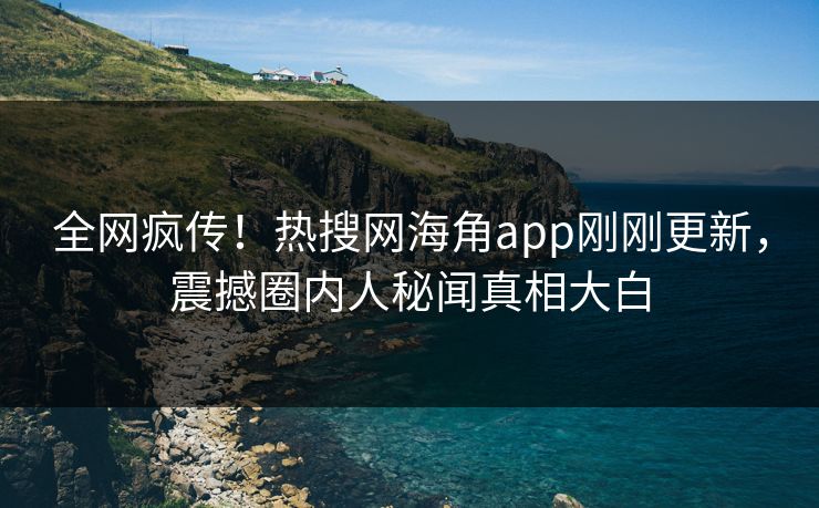 全网疯传！热搜网海角app刚刚更新，震撼圈内人秘闻真相大白