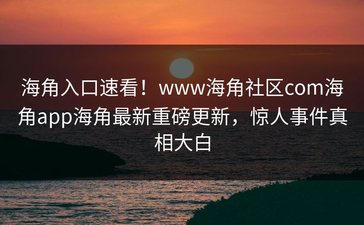 海角入口速看！www海角社区com海角app海角最新重磅更新，惊人事件真相大白