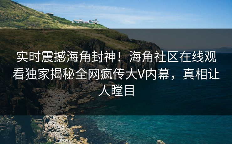 实时震撼海角封神！海角社区在线观看独家揭秘全网疯传大V内幕，真相让人瞠目