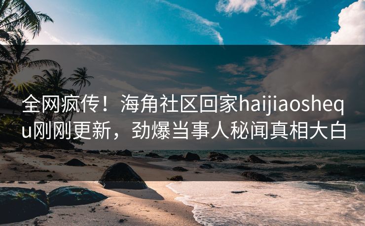 全网疯传！海角社区回家haijiaoshequ刚刚更新，劲爆当事人秘闻真相大白