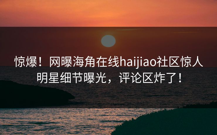 惊爆！网曝海角在线haijiao社区惊人明星细节曝光，评论区炸了！